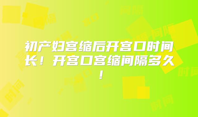 初产妇宫缩后开宫口时间长!开宫口宫缩间隔多久!