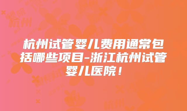 杭州试管婴儿费用通常包括哪些项目-浙江杭州试管婴儿医院！