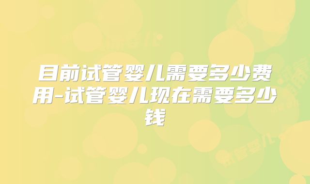 目前试管婴儿需要多少费用-试管婴儿现在需要多少钱