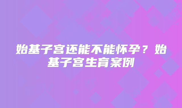 始基子宫还能不能怀孕？始基子宫生育案例
