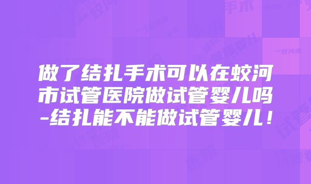 做了结扎手术可以在蛟河市试管医院做试管婴儿吗-结扎能不能做试管婴儿!