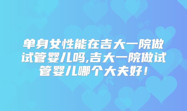 单身女性能在吉大一院做试管婴儿吗,吉大一院做试管婴儿哪个大夫好！