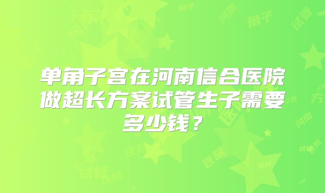 单角子宫在河南信合医院做超长方案试管生子需要多少钱？