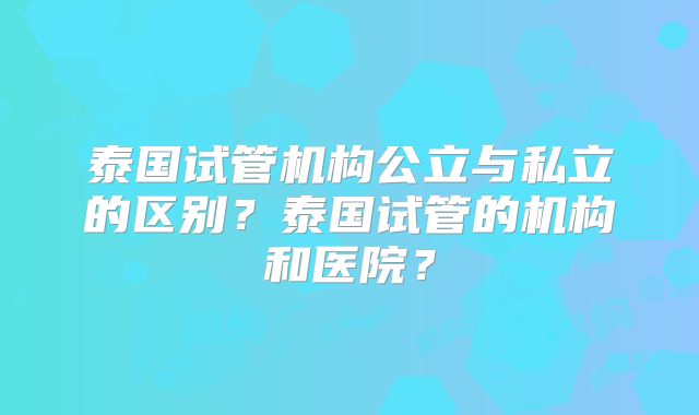 泰国试管机构公立与私立的区别？泰国试管的机构和医院？