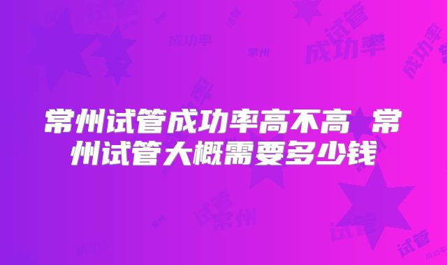 常州试管成功率高不高 常州试管大概需要多少钱