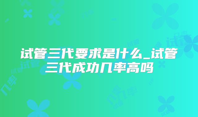 试管三代要求是什么_试管三代成功几率高吗