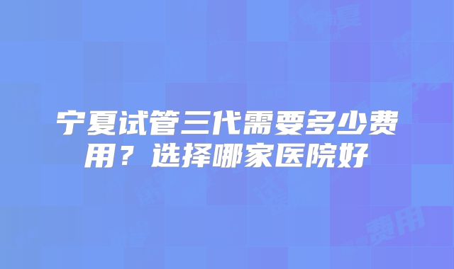 宁夏试管三代需要多少费用？选择哪家医院好