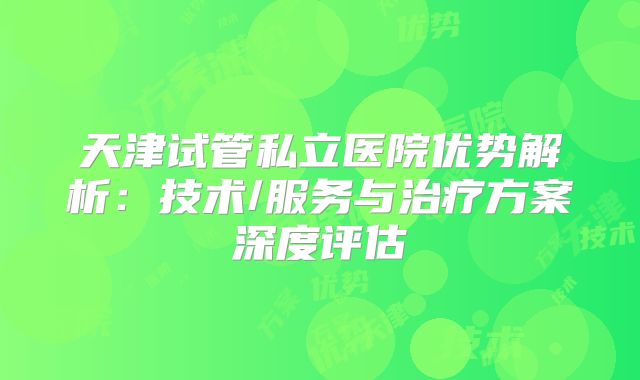 天津试管私立医院优势解析:技术/服务与治疗方案深度评估