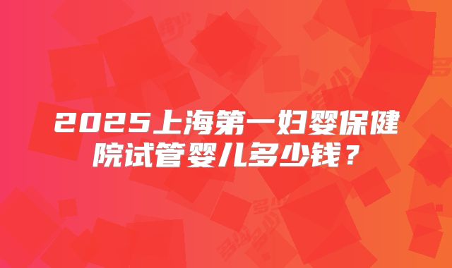 2025上海第一妇婴保健院试管婴儿多少钱？