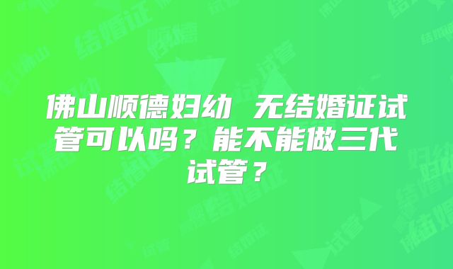 佛山顺德妇幼 无结婚证试管可以吗?能不能做三代试管?