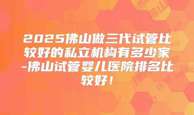 2025佛山做三代试管比较好的私立机构有多少家-佛山试管婴儿医院排名比较好！