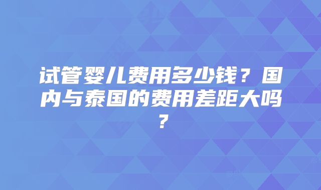 试管婴儿费用多少钱？国内与泰国的费用差距大吗？