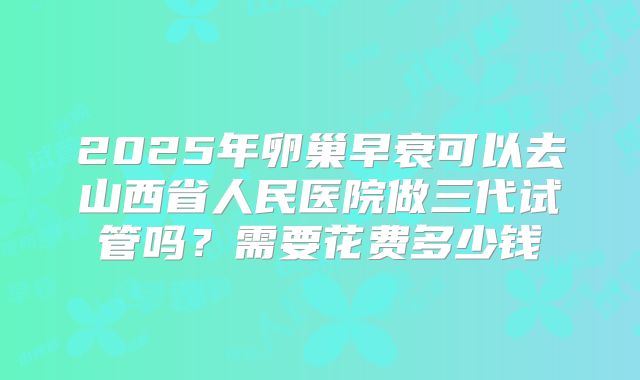 2025年卵巢早衰可以去山西省人民医院做三代试管吗？需要花费多少钱