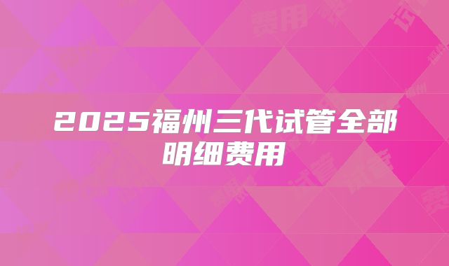2025福州三代试管全部明细费用