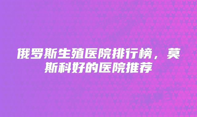 俄罗斯生殖医院排行榜，莫斯科好的医院推荐