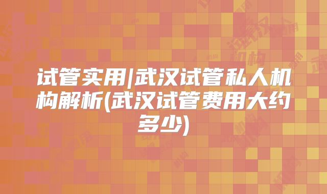 试管实用|武汉试管私人机构解析(武汉试管费用大约多少)