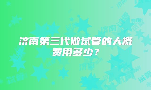 济南第三代做试管的大概费用多少?