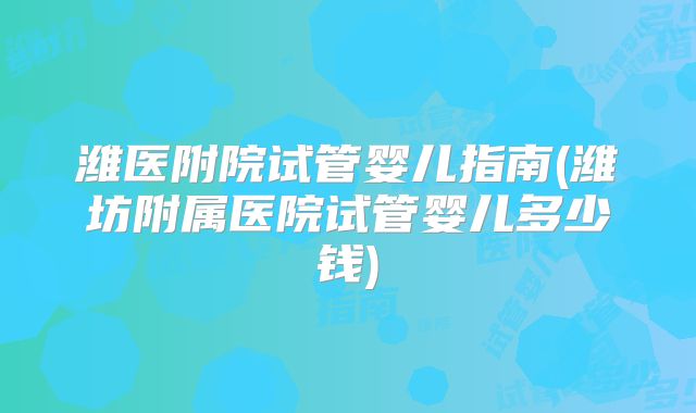 潍医附院试管婴儿指南(潍坊附属医院试管婴儿多少钱)