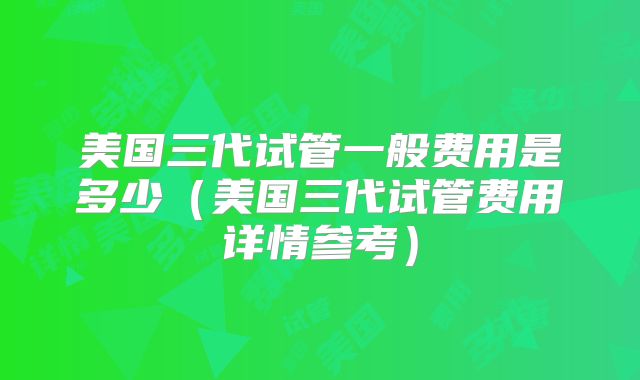 美国三代试管一般费用是多少（美国三代试管费用详情参考）
