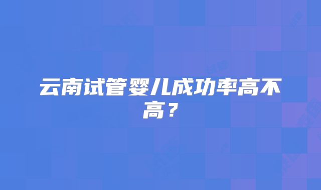 云南试管婴儿成功率高不高？