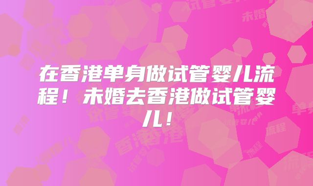 在香港单身做试管婴儿流程！未婚去香港做试管婴儿！