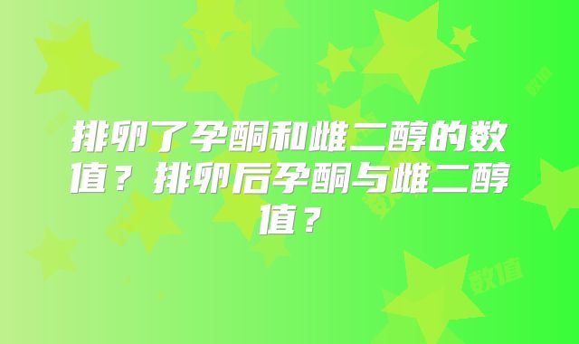 排卵了孕酮和雌二醇的数值？排卵后孕酮与雌二醇值？