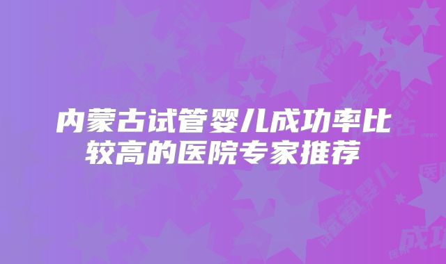 内蒙古试管婴儿成功率比较高的医院专家推荐