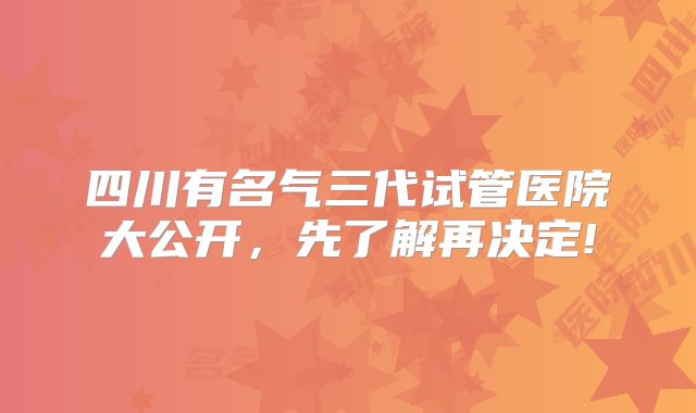 四川有名气三代试管医院大公开,先了解再决定!