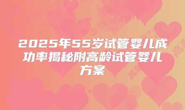 2025年55岁试管婴儿成功率揭秘附高龄试管婴儿方案