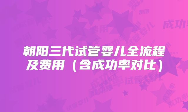 朝阳三代试管婴儿全流程及费用（含成功率对比）