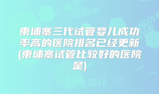 柬埔寨三代试管婴儿成功率高的医院排名已经更新(柬埔寨试管比较好的医院是)