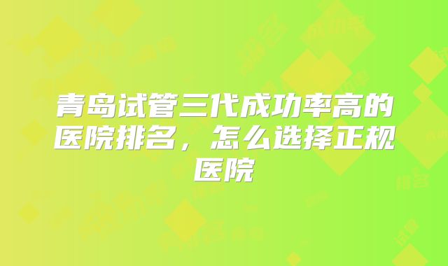 青岛试管三代成功率高的医院排名，怎么选择正规医院