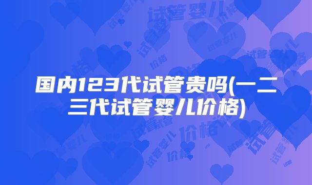 国内123代试管贵吗(一二三代试管婴儿价格)
