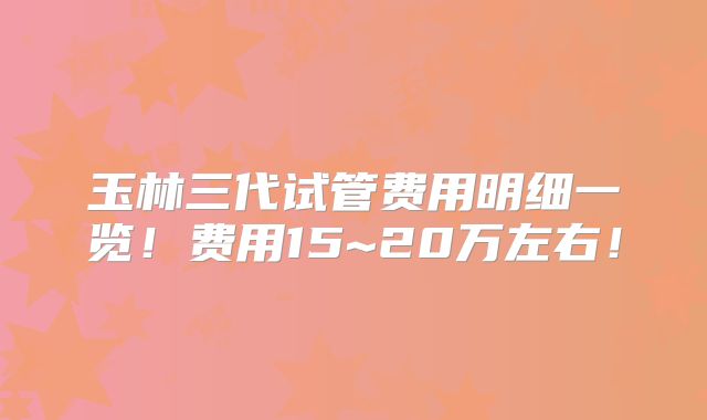 玉林三代试管费用明细一览！费用15~20万左右！