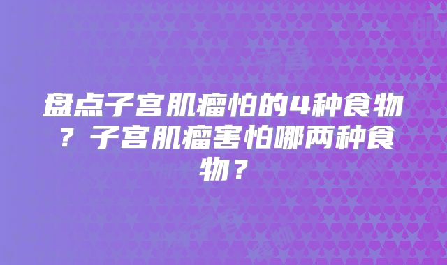 盘点子宫肌瘤怕的4种食物？子宫肌瘤害怕哪两种食物？