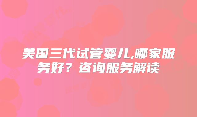 美国三代试管婴儿,哪家服务好？咨询服务解读