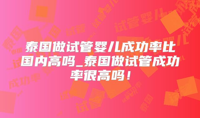 泰国做试管婴儿成功率比国内高吗_泰国做试管成功率很高吗！