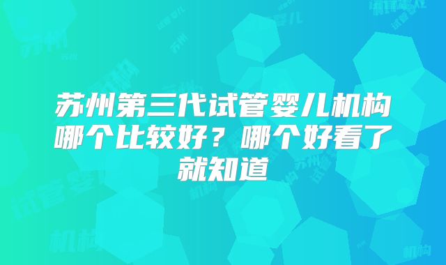 苏州第三代试管婴儿机构哪个比较好?哪个好看了就知道