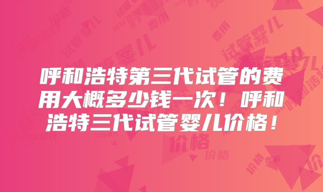呼和浩特第三代试管的费用大概多少钱一次！呼和浩特三代试管婴儿价格！
