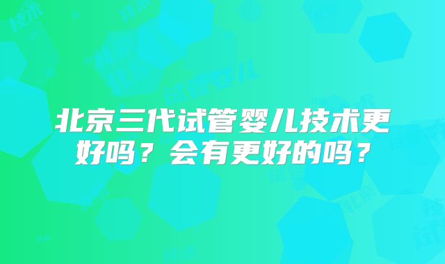北京三代试管婴儿技术更好吗?会有更好的吗?
