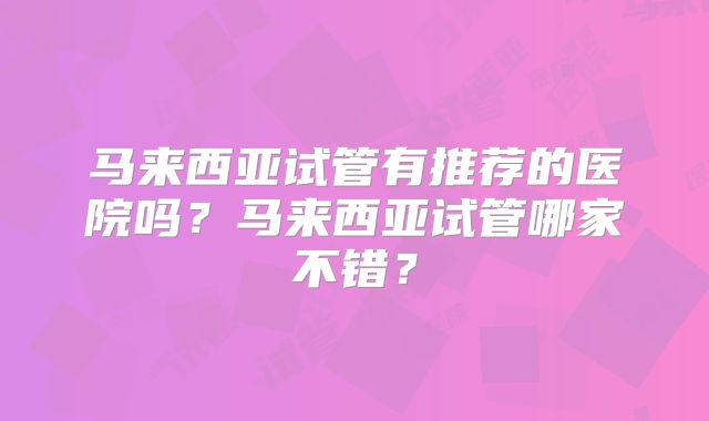 马来西亚试管有推荐的医院吗?马来西亚试管哪家不错?