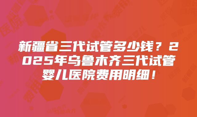 新疆省三代试管多少钱？2025年乌鲁木齐三代试管婴儿医院费用明细！