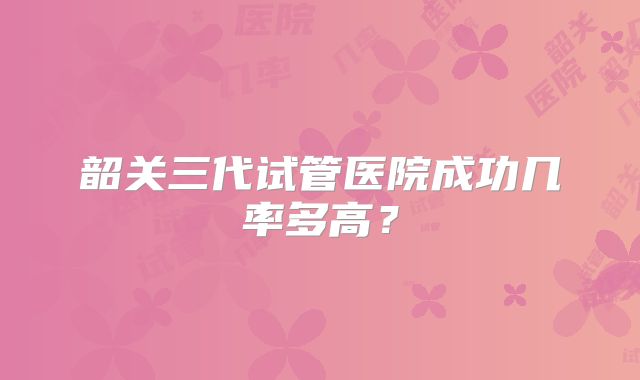 韶关三代试管医院成功几率多高?