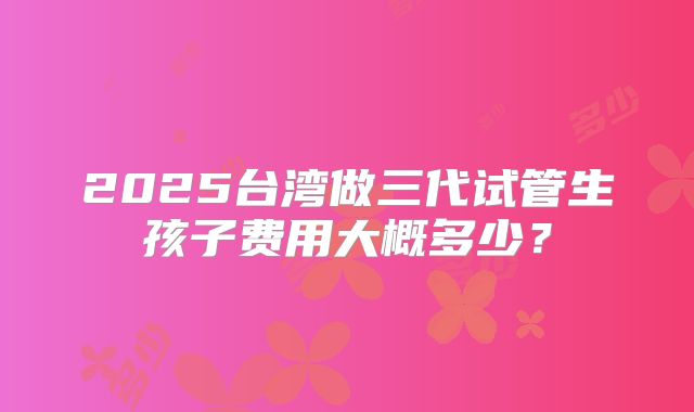 2025台湾做三代试管生孩子费用大概多少?