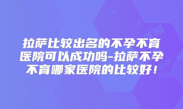 拉萨比较出名的不孕不育医院可以成功吗-拉萨不孕不育哪家医院的比较好！