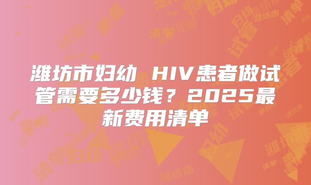 潍坊市妇幼 HIV患者做试管需要多少钱？2025最新费用清单