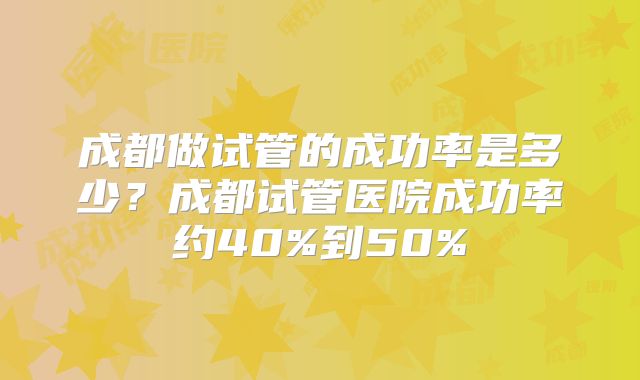 成都做试管的成功率是多少？成都试管医院成功率约40%到50%