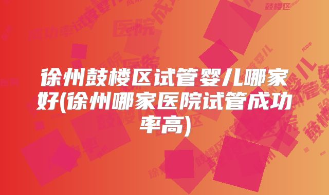 徐州鼓楼区试管婴儿哪家好(徐州哪家医院试管成功率高)
