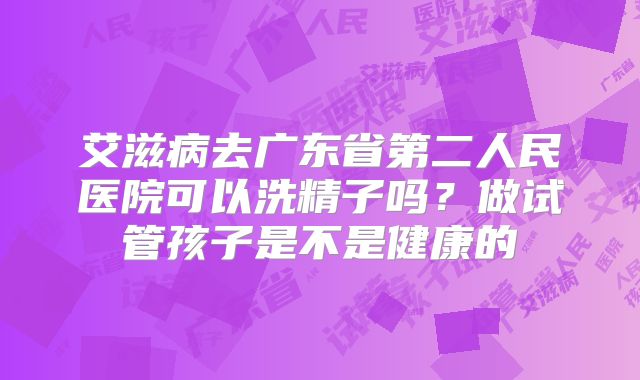 艾滋病去广东省第二人民医院可以洗精子吗?做试管孩子是不是健康的