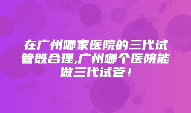在广州哪家医院的三代试管既合理,广州哪个医院能做三代试管！